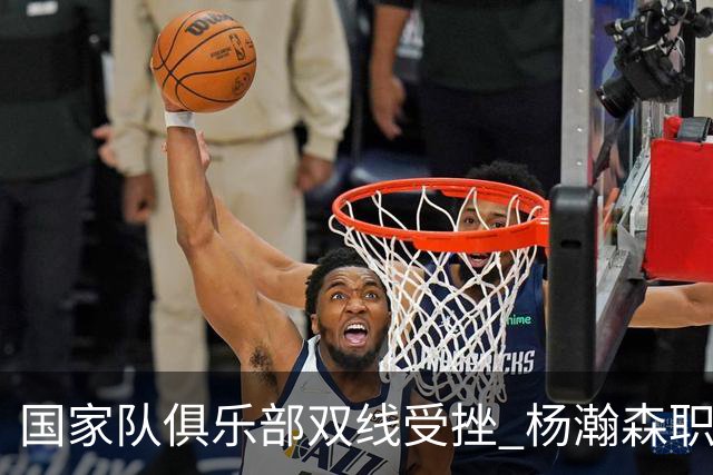 国家队俱乐部双线受挫 杨瀚森职业生涯进入至暗时刻？